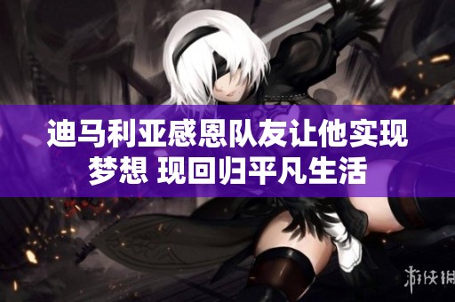 迪马利亚感恩队友让他实现梦想 现回归平凡生活