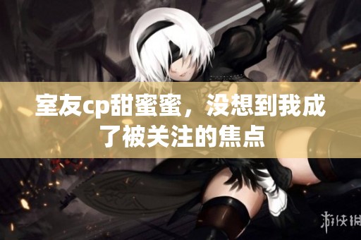 室友cp甜蜜蜜，没想到我成了被关注的焦点
