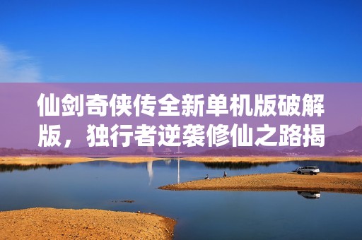 仙剑奇侠传全新单机版破解版，独行者逆袭修仙之路揭秘