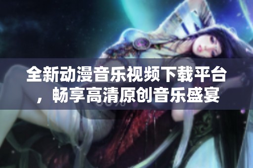 全新动漫音乐视频下载平台，畅享高清原创音乐盛宴