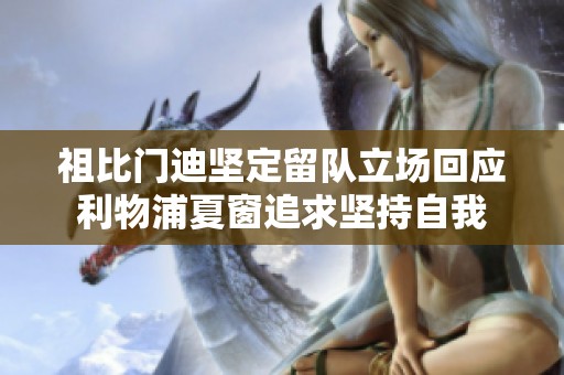 祖比门迪坚定留队立场回应利物浦夏窗追求坚持自我