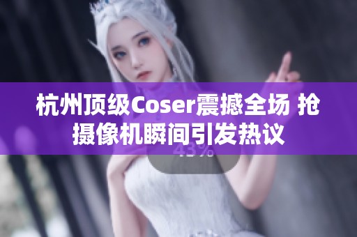 杭州顶级Coser震撼全场 抢摄像机瞬间引发热议