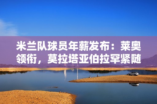 米兰队球员年薪发布：莱奥领衔，莫拉塔亚伯拉罕紧随其后