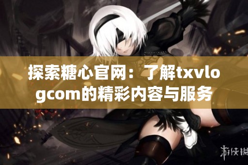 探索糖心官网：了解txvlogcom的精彩内容与服务
