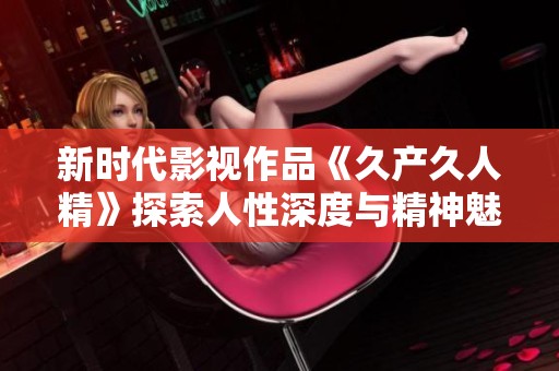 新时代影视作品《久产久人精》探索人性深度与精神魅力