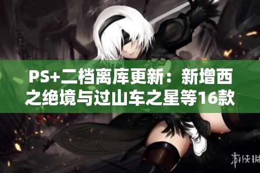 PS+二档离库更新：新增西之绝境与过山车之星等16款精品游戏