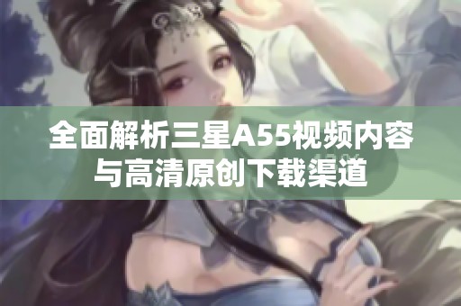 全面解析三星A55视频内容与高清原创下载渠道