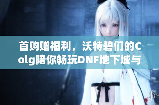 首购赠福利，沃特碧们的Colg陪你畅玩DNF地下城与勇士