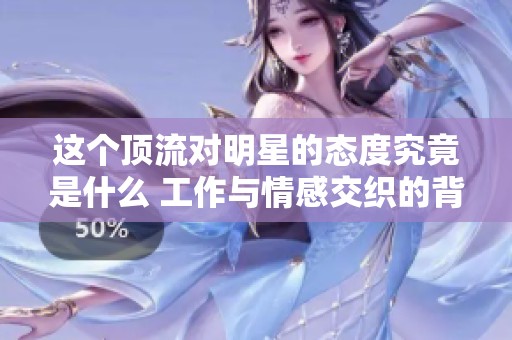 这个顶流对明星的态度究竟是什么 工作与情感交织的背后真相揭秘