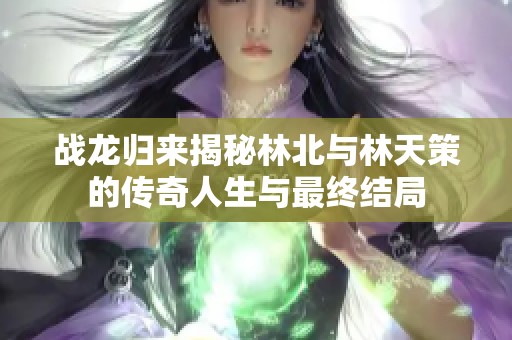战龙归来揭秘林北与林天策的传奇人生与最终结局