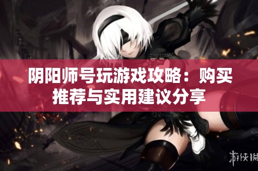 阴阳师号玩游戏攻略：购买推荐与实用建议分享