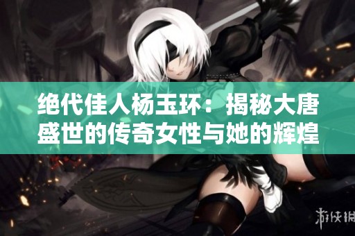 绝代佳人杨玉环：揭秘大唐盛世的传奇女性与她的辉煌人生