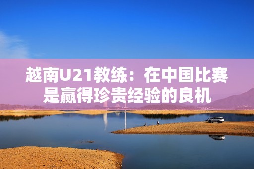 越南U21教练：在中国比赛是赢得珍贵经验的良机