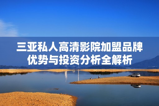 三亚私人高清影院加盟品牌优势与投资分析全解析