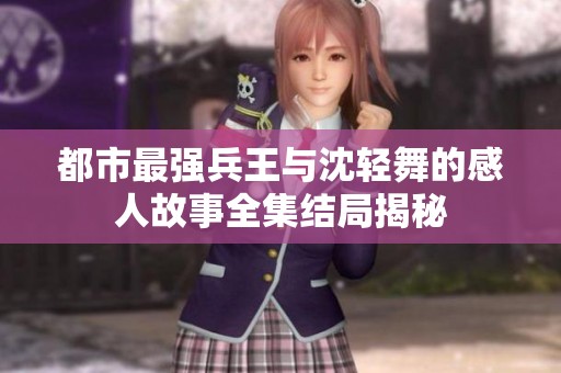都市最强兵王与沈轻舞的感人故事全集结局揭秘