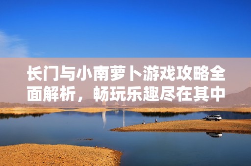 长门与小南萝卜游戏攻略全面解析，畅玩乐趣尽在其中