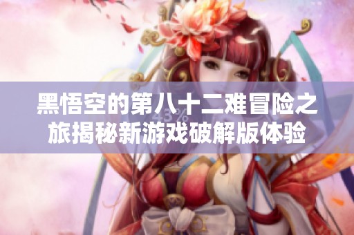 黑悟空的第八十二难冒险之旅揭秘新游戏破解版体验