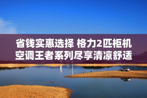 省钱实惠选择 格力2匹柜机空调王者系列尽享清凉舒适