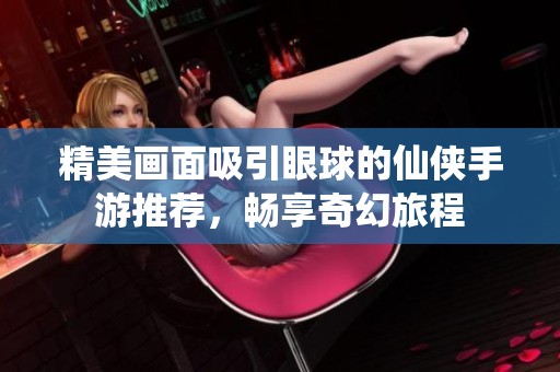 精美画面吸引眼球的仙侠手游推荐，畅享奇幻旅程