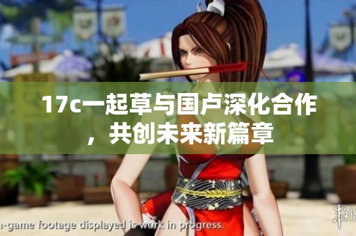 17c一起草与国卢深化合作，共创未来新篇章