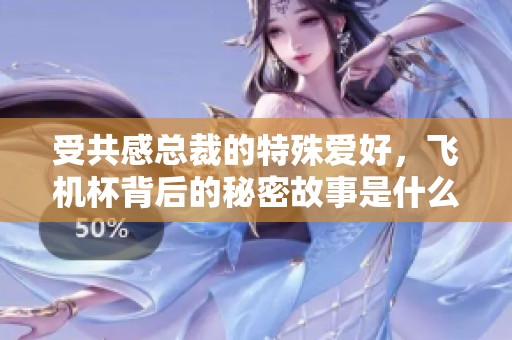 受共感总裁的特殊爱好，飞机杯背后的秘密故事是什么