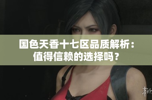 国色天香十七区品质解析：值得信赖的选择吗？
