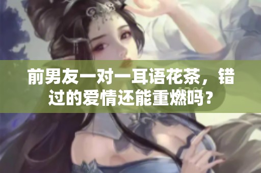 前男友一对一耳语花茶，错过的爱情还能重燃吗？
