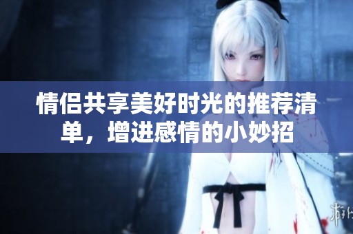 情侣共享美好时光的推荐清单，增进感情的小妙招