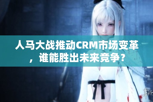 人马大战推动CRM市场变革，谁能胜出未来竞争？