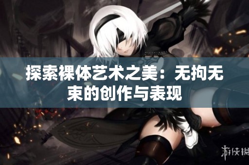 探索裸体艺术之美：无拘无束的创作与表现