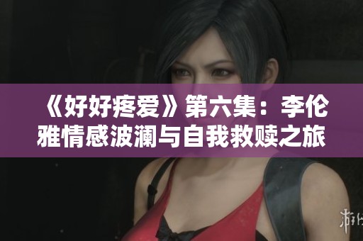 《好好疼爱》第六集：李伦雅情感波澜与自我救赎之旅