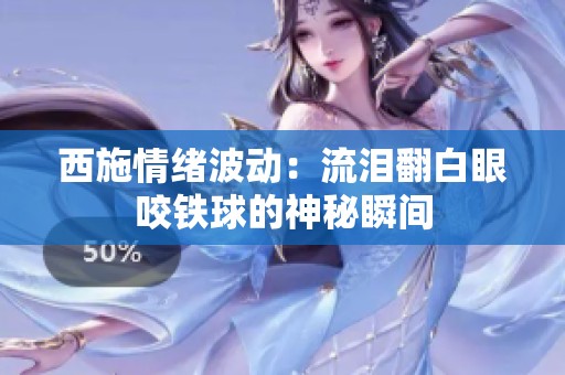 西施情绪波动：流泪翻白眼咬铁球的神秘瞬间