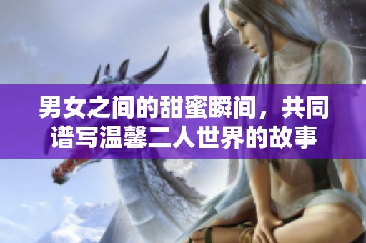 男女之间的甜蜜瞬间，共同谱写温馨二人世界的故事