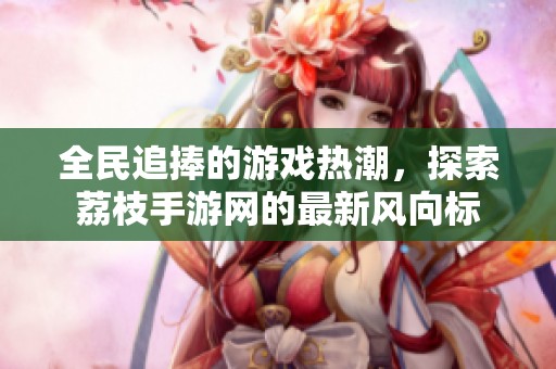 全民追捧的游戏热潮，探索荔枝手游网的最新风向标