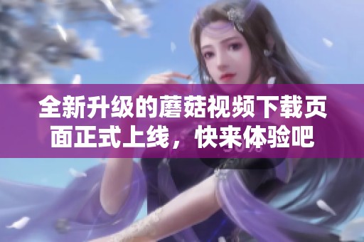 全新升级的蘑菇视频下载页面正式上线，快来体验吧