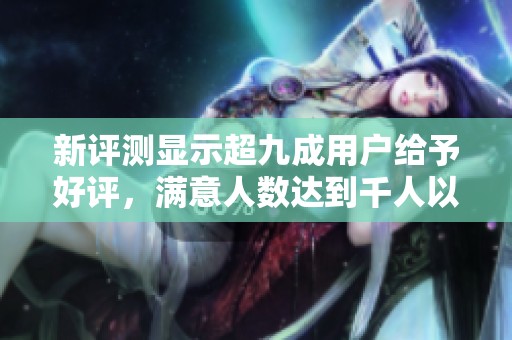 新评测显示超九成用户给予好评，满意人数达到千人以上