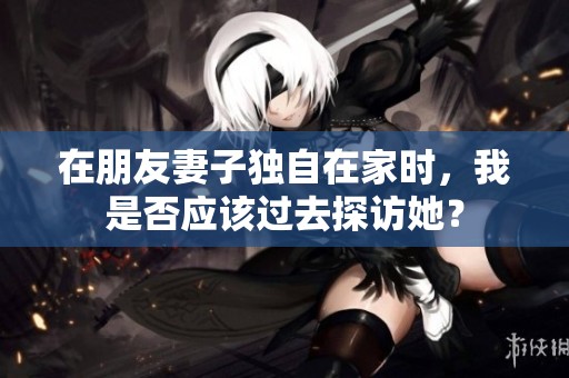 在朋友妻子独自在家时，我是否应该过去探访她？