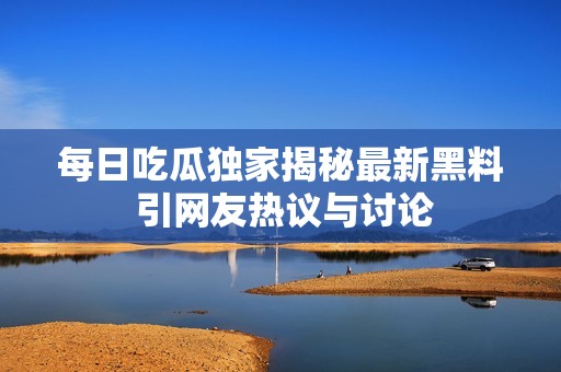 每日吃瓜独家揭秘最新黑料 引网友热议与讨论