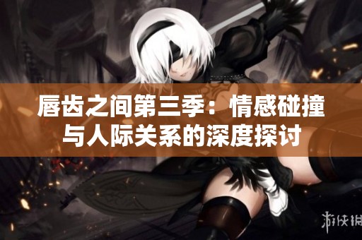 唇齿之间第三季：情感碰撞与人际关系的深度探讨