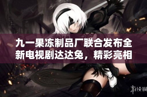 九一果冻制品厂联合发布全新电视剧达达兔，精彩亮相引关注