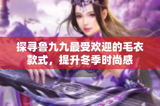 探寻鲁九九最受欢迎的毛衣款式，提升冬季时尚感