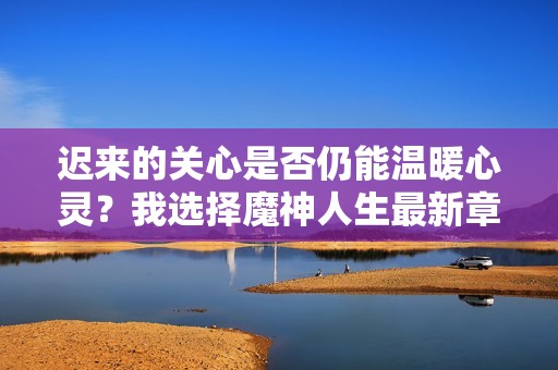 迟来的关心是否仍能温暖心灵？我选择魔神人生最新章节