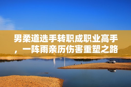 男柔道选手转职成职业高手，一阵雨亲历伤害重塑之路