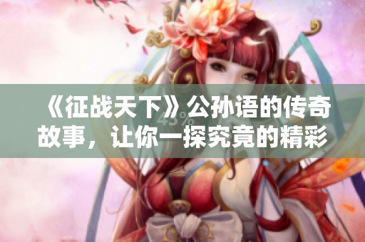 《征战天下》公孙语的传奇故事，让你一探究竟的精彩旅程