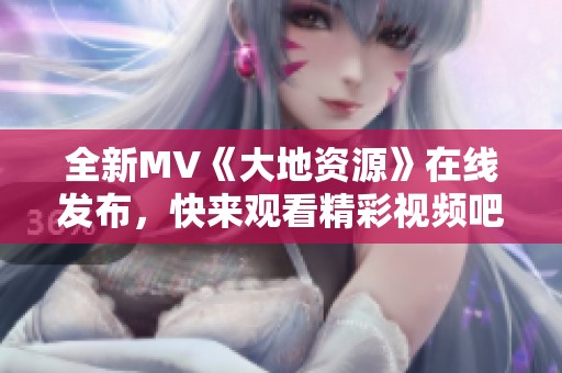 全新MV《大地资源》在线发布，快来观看精彩视频吧