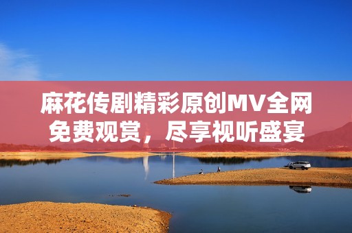 麻花传剧精彩原创MV全网免费观赏，尽享视听盛宴