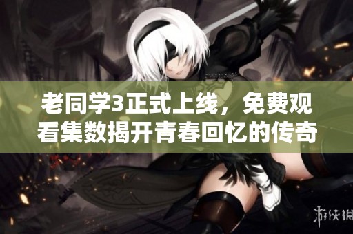 老同学3正式上线，免费观看集数揭开青春回忆的传奇故事