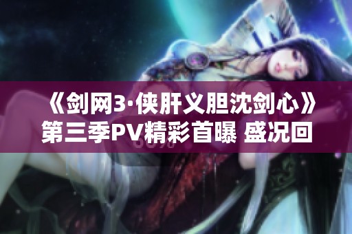 《剑网3·侠肝义胆沈剑心》第三季PV精彩首曝 盛况回顾国创发布会