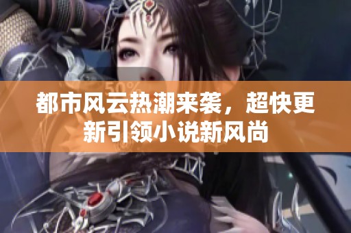 都市风云热潮来袭，超快更新引领小说新风尚