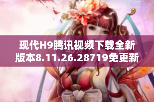 现代H9腾讯视频下载全新版本8.11.26.28719免更新技巧分享